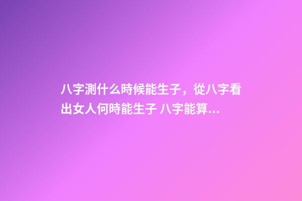 八字測什么時候能生子，從八字看出女人何時能生子 八字能算出什么時候有孩子嗎，算八字能知道自己何時才有孩子嗎？-第1張-觀點-玄機派